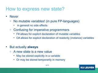 How to express new state?
• Never
o No mutable variables! (in pure FP-languages)
• in general no side effects
o Confusing for imperative programmers
• F# allows for explicit declaration of mutable variables
• C# allows for explicit declaration of readonly (instance) variables
• But actually always
o A new state is a new value
• May be stored explicitly in a variable
• Or may be stored temporarily in memory
32/72
 