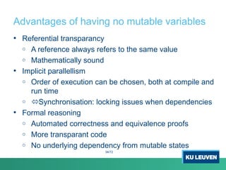 Advantages of having no mutable variables
• Referential transparancy
o A reference always refers to the same value
o Mathematically sound
• Implicit parallellism
o Order of execution can be chosen, both at compile and
run time
o Synchronisation: locking issues when dependencies
• Formal reasoning
o Automated correctness and equivalence proofs
o More transparant code
o No underlying dependency from mutable states
34/72
 