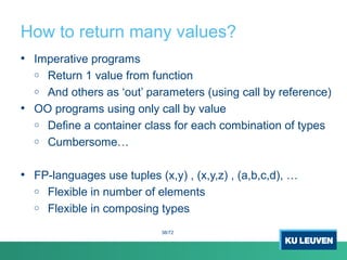 How to return many values?
• Imperative programs
o Return 1 value from function
o And others as ‘out’ parameters (using call by reference)
• OO programs using only call by value
o Define a container class for each combination of types
o Cumbersome…
• FP-languages use tuples (x,y) , (x,y,z) , (a,b,c,d), …
o Flexible in number of elements
o Flexible in composing types
38/72
 