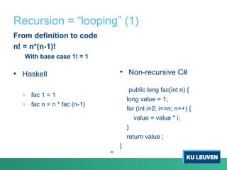 Recursion = “looping” (1)
From definition to code
n! = n*(n-1)!
With base case 1! = 1
• Haskell
o fac 1 = 1
o fac n = n * fac (n-1)
• Non-recursive C#
public long fac(int n) {
long value = 1;
for (int i=2; i<=n; n++) {
value = value * i;
}
return value ;
}
39
 