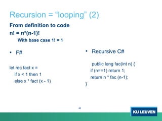 Recursion = “looping” (2)
From definition to code
n! = n*(n-1)!
With base case 1! = 1
• F#
let rec fact x =
if x < 1 then 1
else x * fact (x - 1)
• Recursive C#
public long fac(int n) {
if (n==1) return 1;
return n * fac (n-1);
}
40
 