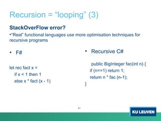 Recursion = “looping” (3)
StackOverFlow error?
•“Real” functional languages use more optimisation techniques for
recursive programs
• F#
let rec fact x =
if x < 1 then 1
else x * fact (x - 1)
• Recursive C#
public BigInteger fac(int n) {
if (n==1) return 1;
return n * fac (n-1);
}
41
 