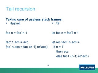 Tail recursion
Taking care of useless stack frames
• Haskell
fac n = fac’ n 1
fac‘ 1 acc = acc
fac‘ n acc = fac’ (n-1) (n*acc)
• F#
let fac n = facT n 1
let rec facT n acc =
if n = 1
then acc
else facT (n-1) (n*acc)
42
 