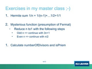 Exercises in my master class ;-)
1. Hermite sum 1/n + 1/(n-1)+…1/2+1/1
2. Mysterious function (presumption of Fermat)
o Reduce n to1 with the following steps
• Odd n => continue with 3n+1
• Even n => continue with n/2
1. Calculate numberOfDivisors and isPriem
44/72
 