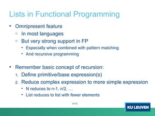 Lists in Functional Programming
• Omnipresent feature
o In most languages
o But very strong support in FP
• Especially when combined with pattern matching
• And recursive programming
• Remember basic concept of recursion:
1. Define primitive/base expression(s)
2. Reduce complex expression to more simple expression
• N reduces to n-1, n/2, …
• List reduces to list with fewer elements
47/72
 