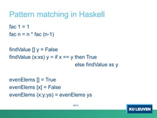 Pattern matching in Haskell
fac 1 = 1
fac n = n * fac (n-1)
findValue [] y = False
findValue (x:xs) y = if x == y then True
else findValue xs y
evenElems [] = True
evenElems [x] = False
evenElems (x:y:ys) = evenElems ys
48/72
 