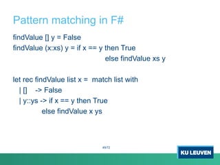 Pattern matching in F#
findValue [] y = False
findValue (x:xs) y = if x == y then True
else findValue xs y
let rec findValue list x = match list with
| [] -> False
| y::ys -> if x == y then True
else findValue x ys
49/72
 