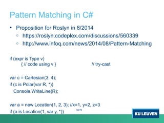 Pattern Matching in C#
• Proposition for Roslyn in 8/2014
o https://roslyn.codeplex.com/discussions/560339
o http://www.infoq.com/news/2014/08/Pattern-Matching
if (expr is Type v)
{ // code using v } // try-cast
var c = Cartesian(3, 4);
if (c is Polar(var R, *))
Console.WriteLine(R);
var a = new Location(1, 2, 3); //x=1, y=2, z=3
if (a is Location(1, var y, *))
50/72
 
