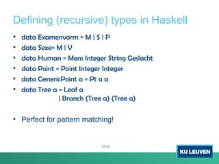 Defining (recursive) types in Haskell
• data Examenvorm = M | S | P
• data Sexe= M | V
• data Human = Mens Integer String Geslacht
• data Point = Point Integer Integer
• data GenericPoint a = Pt a a
• data Tree a = Leaf a
| Branch (Tree a) (Tree a)
• Perfect for pattern matching!
51/72
 