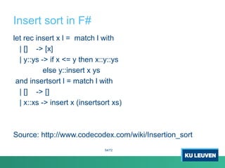 Insert sort in F#
let rec insert x l = match l with
| [] -> [x]
| y::ys -> if x <= y then x::y::ys
else y::insert x ys
and insertsort l = match l with
| [] -> []
| x::xs -> insert x (insertsort xs)
Source: http://www.codecodex.com/wiki/Insertion_sort
54/72
 