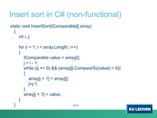 Insert sort in C# (non-functional)
static void InsertSort(IComparable[] array)
{
int i, j;
for (i = 1; i < array.Length; i++)
{
IComparable value = array[i];
j = i - 1;
while ((j >= 0) && (array[j].CompareTo(value) > 0))
{
array[j + 1] = array[j];
j=j-1;
}
array[j + 1] = value;
}
} 55/72
 