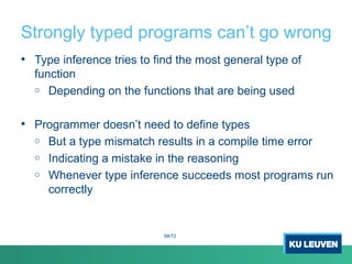 Strongly typed programs can’t go wrong
• Type inference tries to find the most general type of
function
o Depending on the functions that are being used
• Programmer doesn’t need to define types
o But a type mismatch results in a compile time error
o Indicating a mistake in the reasoning
o Whenever type inference succeeds most programs run
correctly
58/72
 