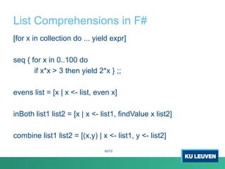 List Comprehensions in F#
[for x in collection do ... yield expr]
seq { for x in 0..100 do
if x*x > 3 then yield 2*x } ;;
evens list = [x | x <- list, even x]
inBoth list1 list2 = [x | x <- list1, findValue x list2]
combine list1 list2 = [(x,y) | x <- list1, y <- list2]
62/72
 