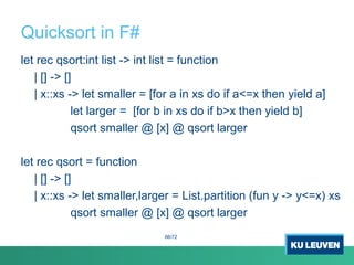 Quicksort in F#
let rec qsort:int list -> int list = function
| [] -> []
| x::xs -> let smaller = [for a in xs do if a<=x then yield a]
let larger = [for b in xs do if b>x then yield b]
qsort smaller @ [x] @ qsort larger
let rec qsort = function
| [] -> []
| x::xs -> let smaller,larger = List.partition (fun y -> y<=x) xs
qsort smaller @ [x] @ qsort larger
66/72
 