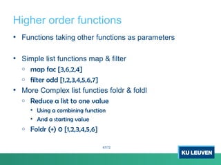 Higher order functions
• Functions taking other functions as parameters
• Simple list functions map & filter
o map fac [3,6,2,4]
o filter odd [1,2,3,4,5,6,7]
• More Complex list functies foldr & foldl
o Reduce a list to one value
• Using a combining function
• And a starting value
o Foldr (+) 0 [1,2,3,4,5,6]
67/72
 
