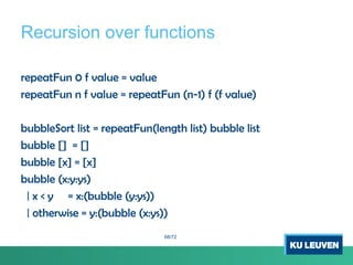 Recursion over functions
repeatFun 0 f value = value
repeatFun n f value = repeatFun (n-1) f (f value)
bubbleSort list = repeatFun(length list) bubble list
bubble [] = []
bubble [x] = [x]
bubble (x:y:ys)
| x < y = x:(bubble (y:ys))
| otherwise = y:(bubble (x:ys))
68/72
 
