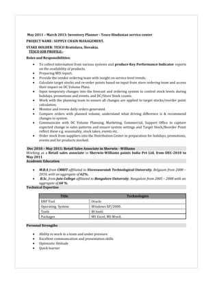 May 2011 – March 2013: Inventory Planner - Tesco Hindustan service center
PROJECT NAME: SUPPLY CHAIN MANAGEMENT.
STAKE HOLDER: TESCO Bratislava, Slovakia.
TESCO JOB PROFILE:-
Roles and Responsibilities:
• To collect information from various systems and produce Key Performance Indicator reports
on the availability of products.
• Preparing MIS report.
• Provide the vendor ordering team with insight on service level trends.
• Calculate target stocks and re-order points based on input from store ordering team and access
their impact on DC Volume Plans.
• Input temporary changes into the forecast and ordering system to control stock levels during
holidays, promotions and events, and DC/Store Stock counts.
• Work with the planning team to ensure all changes are applied to target stocks/reorder point
calculation.
• Monitor and review daily orders generated.
• Compare orders with planned volume, understand what driving difference is & recommend
changes to system.
• Communicate with DC Volume Planning, Marketing, Commercial, Support Office to capture
expected change in sales patterns and ensure system settings and Target Stock/Reorder Point
reflect these e.g. seasonality, stock takes, events etc.
• Order stock from suppliers into the Distribution Center in preparation for holidays, promotions,
events and for products stocked.
Dec 2010 – May 2011: Retail Sales Associate in Sherwin - Williams
Working as a Retail sales associate in Sherwin-Williams paints India Pvt Ltd, from DEC-2010 to
May 2011
Academic Education
• M.B.A from CMRIT affiliated to Visveswaraiah Technological University, Belgaum from 2008 –
2010, with an aggregate of 62%.
• B.Sc. from Jain College affiliated to Bangalore University, Bangalore from 2005 – 2008 with an
aggregate of 68 %.
Technical Expertise
Title Technologies
ERP Tool Oracle
Operating System Windows XP/2000.
Tools BI tools
Packages MS Excel, MS Word.
Personal Strengths
• Ability to work in a team and under pressure
• Excellent communication and presentation skills
• Optimistic Attitude
• Quick learner
 