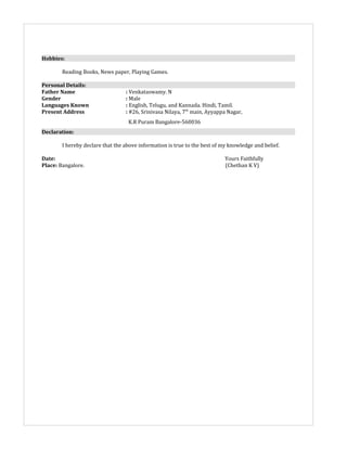 Hobbies:
Reading Books, News paper, Playing Games.
Personal Details:
Father Name : Venkataswamy. N
Gender : Male
Languages Known : English, Telugu, and Kannada. Hindi, Tamil.
Present Address : #26, Srinivasa Nilaya, 7th
main, Ayyappa Nagar,
K.R Puram Bangalore-560036
Declaration:
I hereby declare that the above information is true to the best of my knowledge and belief.
Date: Yours Faithfully
Place: Bangalore. (Chethan K V)
 