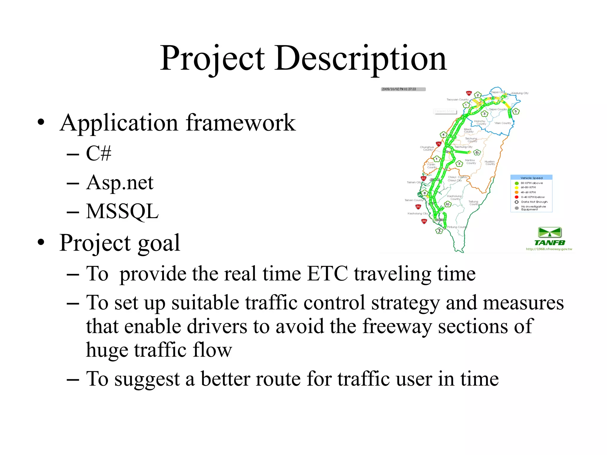 Project Description
• Application framework
– C#
– Asp.net
– MSSQL
• Project goal
– To provide the real time ETC traveling time
– To set up suitable traffic control strategy and measures
that enable drivers to avoid the freeway sections of
huge traffic flow
– To suggest a better route for traffic user in time
 