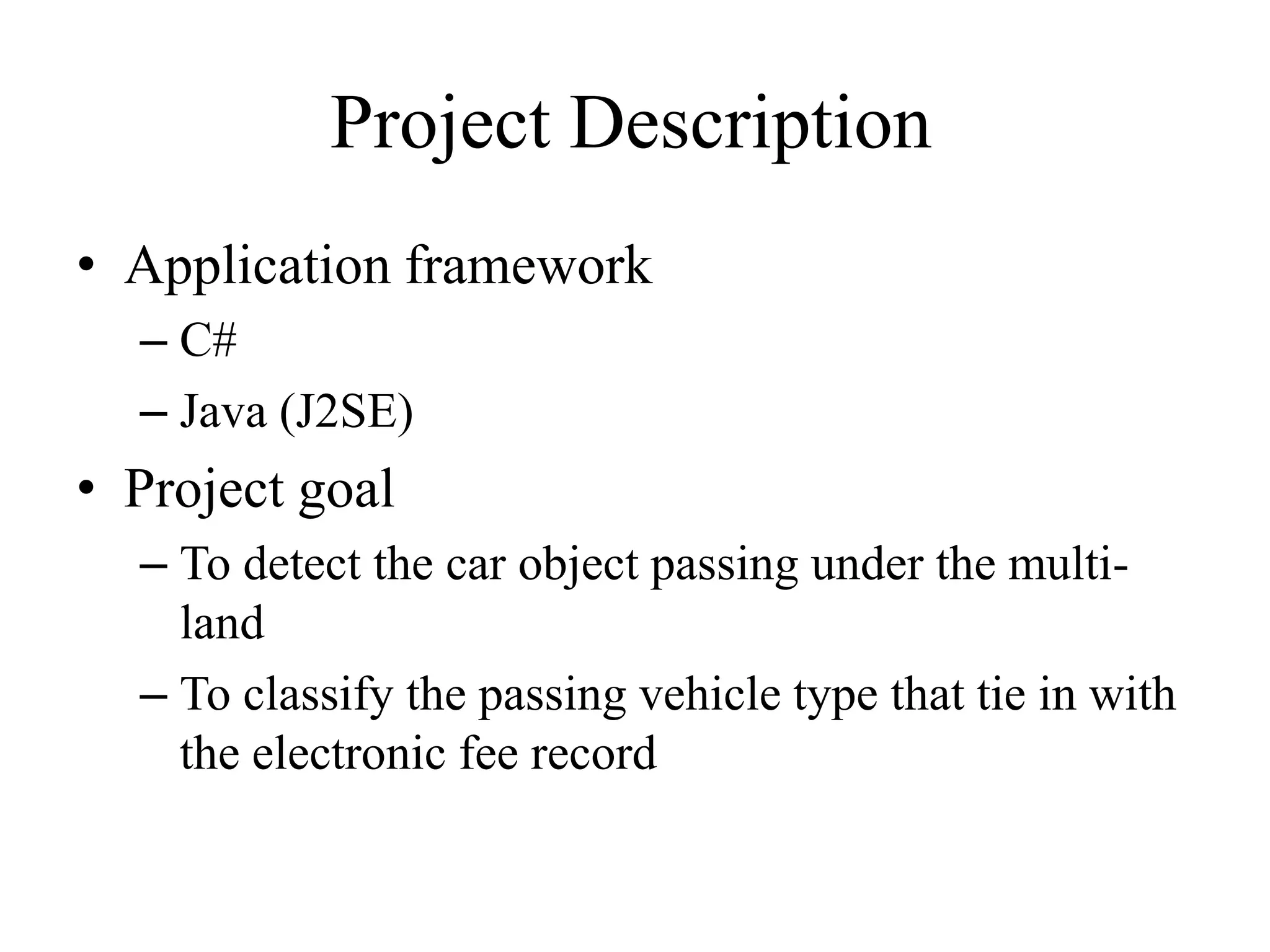 Project Description
• Application framework
– C#
– Java (J2SE)
• Project goal
– To detect the car object passing under the multi-
land
– To classify the passing vehicle type that tie in with
the electronic fee record
 
