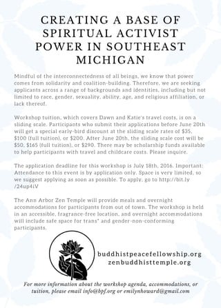 CREATING A BASE OF
SPIRITUAL ACTIVIST
POWER IN SOUTHEAST
MICHIGAN
b u d d h i s t p e a c e f e l l o w s h i p . o r g
z e n b u d d h i s t t e m p l e . o r g
For more information about the workshop agenda, accommodations, or
tuition, please email info@bpf.org or emilynhoward@gmail.com
M i n d f u l o f t h e i n t e r c o n n e c t e d n e s s o f a l l b e i n g s , w e k n o w t h a t p o w e r
c o m e s f r o m s o l i d a r i t y a n d c o a l i t i o n - b u i l d i n g . T h e r e f o r e , w e a r e s e e k i n g
a p p l i c a n t s a c r o s s a r a n g e o f b a c k g r o u n d s a n d i d e n t i t i e s , i n c l u d i n g b u t n o t
l i m i t e d t o r a c e , g e n d e r , s e x u a l i t y , a b i l i t y , a g e , a n d r e l i g i o u s a f f i l i a t i o n , o r
l a c k t h e r e o f .
W o r k s h o p t u i t i o n , w h i c h c o v e r s D a w n a n d K a t i e ' s t r a v e l c o s t s , i s o n a
s l i d i n g s c a l e . P a r t i c i p a n t s w h o s u b m i t t h e i r a p p l i c a t i o n s b e f o r e J u n e 2 0 t h
w i l l g e t a s p e c i a l e a r l y - b i r d d i s c o u n t a t t h e s l i d i n g s c a l e r a t e s o f $ 3 5 ,
$ 1 0 0 ( f u l l t u i t i o n ) , o r $ 2 0 0 . A f t e r J u n e 2 0 t h , t h e s l i d i n g s c a l e c o s t w i l l b e
$ 5 0 , $ 1 6 5 ( f u l l t u i t i o n ) , o r $ 2 9 0 . T h e r e m a y b e s c h o l a r s h i p f u n d s a v a i l a b l e
t o h e l p p a r t i c i p a n t s w i t h t r a v e l a n d c h i l d c a r e c o s t s . P l e a s e i n q u i r e .
T h e a p p l i c a t i o n d e a d l i n e f o r t h i s w o r k s h o p i s J u l y 1 8 t h , 2 0 1 6 . I m p o r t a n t :
A t t e n d a n c e t o t h i s e v e n t i s b y a p p l i c a t i o n o n l y . S p a c e i s v e r y l i m i t e d , s o
w e s u g g e s t a p p l y i n g a s s o o n a s p o s s i b l e . T o a p p l y , g o t o h t t p : / / b i t . l y
/ 2 4 u p 4 i V
T h e A n n A r b o r Z e n T e m p l e w i l l p r o v i d e m e a l s a n d o v e r n i g h t
a c c o m m o d a t i o n s f o r p a r t i c i p a n t s f r o m o u t o f t o w n . T h e w o r k s h o p i s h e l d
i n a n a c c e s s i b l e , f r a g r a n c e - f r e e l o c a t i o n , a n d o v e r n i g h t a c c o m m o d a t i o n s
w i l l i n c l u d e s a f e s p a c e f o r t r a n s * a n d g e n d e r - n o n - c o n f o r m i n g
p a r t i c i p a n t s .
 