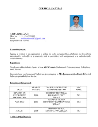 CURRICULUM VITAE
ABDUL RAHMAN.M
Mob. No : +91 – 9447599190
E-mail : mabdulrahman987@gmail.com
Passport No: H 7454490
Career Objectives:
Seeking a position in an organization to utilize my skills and capabilities, challenges me to perform
exceptionally, preferably in a progressive and a competitive work environment in a technologically
driven company.
Experience:
Now I am working in last 4.5 years at M/s. ACC Cements, Madukkarai, Coimbatore.as an Sr.Engineer
to till the date.
Completed one year Instrument Technician Apprenticeship in M/s. Instrumentation Limited,(Govt.of
India enterprise) Palakkad,Kerala..
Educational Background:
EXAM
YEAR OF
PASSING
COURSES UNDERGONE
BOARD/INSTITUTION
%OF
MARK
DIPLOMA IN
INSTRUMENT
TECHNOLOGY
2009
BOARD OF TECHNICAL
EDUCATION DEPT
KERALA
70.5
PLUS TWO 2006
BOARD OF HIGHER
SECONDARY EXAMINATIONS
KERALA
66.8
S.S.L.C 2004
BOARD OF PUBLIC
EXAMINATION,KERALA 78.5
Additional Qualification:
 