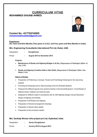 CURRICULUM VITAE
MOHAMMED SHUAIB AHMED
Contact No. +917702742805
mohammedshuaibdxb@gmail.com
Experience:
Six Years and Nine Months (Two years in U.A.E. and Four years and Nine Months in India)
M/s. Engineering Consultants International Pvt Ltd, Dubai, UAE.
Designation : Draughtsman
Period : August 2013 to November 2015
Projects:
• Maintenance of Roads and Highway Bridges in Al Ain, (Department of Municipal Affairs Al
Ain, UAE)
• Roads and Highway Condition Data in Abu Dhabi, (Department of Municipal Affairs Abu
Dhabi, UAE)
Nature of Duties:
• Preparation of Preliminary, Concept, Tender and Final Design Drawings for the Upcoming
projects.
• Providing the Drawings and on Site according to the Co-Ordinate Systems.
• Prepared the different typical cross sections Arterial, Commercial Boulevard, Tunnel Roads of
different levels, Collector and Internal roads.
• Designed for different roads in accordance with AL AIN Highway Design manual Geometric
design of Highway and Streets.
• Preparation of all Roads and Highway.
• Preparation of General arrangement drawings.
• Preparation of all part plans details.
• Preparation of all connection details.
M/s. Sankalp Nirman infra project pvt Ltd, Hyderbad, India.
Designation : Senior Draughtsman
Period : January 2010 to August 2013
 