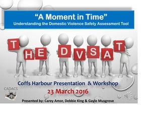 “A Moment in Time”
Understanding the Domestic Violence Safety Assessment Tool
23 March 2016
Presented by: Carey Amor, Debbie King & Gayle Musgrove
E D T
 