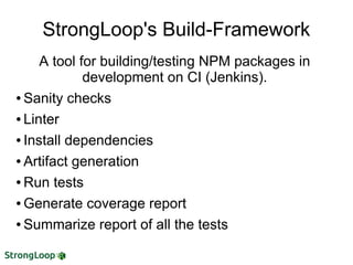 A tool for building/testing NPM packages in
development on CI (Jenkins).
● Sanity checks
● Linter
● Install dependencies
● Artifact generation
● Run tests
● Generate coverage report
● Summarize report of all the tests
StrongLoop's Build-Framework
 