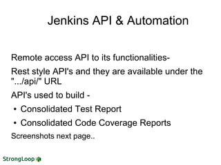 Jenkins API & Automation
Remote access API to its functionalities-
Rest style API's and they are available under the
".../api/" URL
API's used to build -
● Consolidated Test Report
● Consolidated Code Coverage Reports
Screenshots next page..
 