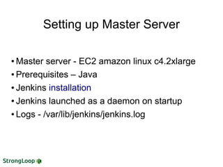 Setting up Master Server
● Master server - EC2 amazon linux c4.2xlarge
● Prerequisites – Java
● Jenkins installation
● Jenkins launched as a daemon on startup
● Logs - /var/lib/jenkins/jenkins.log
 