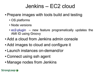 ● Prepare images with tools build and testing
● OS platforms
● Node versions
● ec2-plugin – new feature programatically updates the
AMI ID using Groovy
● Add a cloud from Jenkins admin console
● Add images to cloud and configure it
● Launch instances on-demand/or
● Connect using ssh agent
● Manage nodes from Jenkins
Jenkins – EC2 cloud
 