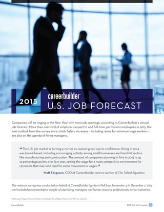 U S JOB FORECAST
Companies will be ringing in the New Year with more job openings, according to CareerBuilder’s annual
job forecast. More than one third of employers expect to add full-time, permanent employees in 2015, the
best outlook from the survey since 2006. Salary increases – including raises for minimum wage workers –
are also on the agenda of hiring managers.
The national survey was conducted on behalf of CareerBuilder by Harris Poll from November 4 to December 2, 2014
and included a representative sample of 2,192 hiring managers and human resource professionals across industries.
“The U.S. job market is turning a corner as caution gives way to conﬁdence. Hiring in 2014
was broad-based, including encouraging activity among small businesses and hard-hit sectors
like manufacturing and construction. The amount of companies planning to hire in 2015 is up
12 percentage points over last year, se ing the stage for a more competitive environment for
recruiters that may lend itself to some movement in wages.
”
Ma Ferguson, CEO of CareerBuilder and co-author of The Talent Equation
Totals may not equal 100 percent due to rounding or the ability to choose more than one response.
U.S. Job ForecastCareerBuilder
 