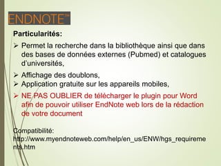 E
Particularités:
 Permet la recherche dans la bibliothèque ainsi que dans
des bases de données externes (Pubmed) et catalogues
d’universités,
 Affichage des doublons,
 Application gratuite sur les appareils mobiles,
 NE PAS OUBLIER de télécharger le plugin pour Word
afin de pouvoir utiliser EndNote web lors de la rédaction
de votre document
Compatibilité:
http://www.myendnoteweb.com/help/en_us/ENW/hgs_requireme
nts.htm
13
 