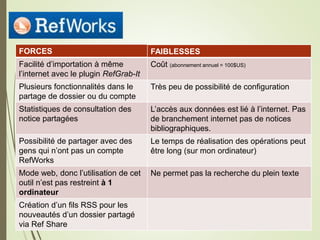 E18
FORCES
Facilité d’importation à même
l’internet avec le plugin RefGrab-It
Plusieurs fonctionnalités dans le
partage de dossier ou du compte
Statistiques de consultation des
notice partagées
Possibilité de partager avec des
gens qui n’ont pas un compte
RefWorks
Mode web, donc l’utilisation de cet
outil n’est pas restreint à 1
ordinateur
Création d’un fils RSS pour les
nouveautés d’un dossier partagé
via Ref Share
FAIBLESSES
Coût (abonnement annuel = 100$US)
Très peu de possibilité de configuration
L’accès aux données est lié à l’internet. Pas
de branchement internet pas de notices
bibliographiques.
Le temps de réalisation des opérations peut
être long (sur mon ordinateur)
Ne permet pas la recherche du plein texte
 