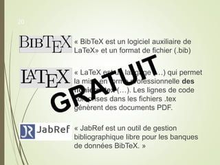 « BibTeX est un logiciel auxiliaire de
LaTeX» et un format de fichier (.bib)
« LaTeX est un langage (…) qui permet
la mise en forme professionnelle des
fichiers .tex (…). Les lignes de code
comprises dans les fichiers .tex
génèrent des documents PDF.
« JabRef est un outil de gestion
bibliographique libre pour les banques
de données BibTeX. »
20
 