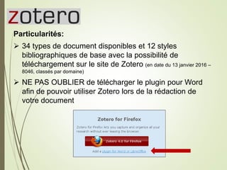 Zotero
Particularités:
 34 types de document disponibles et 12 styles
bibliographiques de base avec la possibilité de
téléchargement sur le site de Zotero (en date du 13 janvier 2016 –
8046, classés par domaine)
 NE PAS OUBLIER de télécharger le plugin pour Word
afin de pouvoir utiliser Zotero lors de la rédaction de
votre document
26
 
