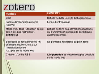Zotero27
FORCES
Coût
Facilité d’importation à même
l’internet
Mode web, donc l’utilisation de cet
outil n’est pas restreint à 1
ordinateur
Beaucoup de fonctionnalités (tri,
affichage, doublon, etc .) sur
l’installation locale
n.b.: pas sur le mode web
Création d’un fils RSS
FAIBLESSES
Difficile de bâtir un style bibliographique
Limite d’entreposage
Difficile de faire des corrections massives
ou d’uniformiser les titres de périodiques
automatiquement
Ne permet la recherche du plein texte
L’importation de notice n’est pas possible
sur le mode web
 