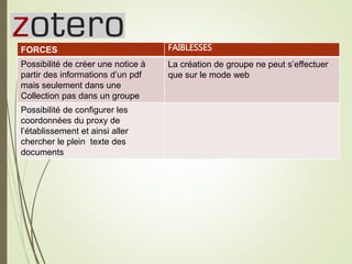 Zotero28
FORCES
Possibilité de créer une notice à
partir des informations d’un pdf
mais seulement dans une
Collection pas dans un groupe
Possibilité de configurer les
coordonnées du proxy de
l’établissement et ainsi aller
chercher le plein texte des
documents
FAIBLESSES
La création de groupe ne peut s’effectuer
que sur le mode web
 