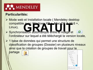 Mendeley
Particularités:
 Mode web et Installation locale ( Mendeley desktop
compatible avec Windows XP +, Mac OS X 10.6 +,
Linux),
 Synchronisation automatique entre le nuage et
l’ordinateur sur lequel a été téléchargé la version locale,
 1 base de données qui permet une structure de
classification de groupes (Dossier) en plusieurs niveaux
ainsi que la création de groupes de travail pour le
partage
29
GRATUIT
 