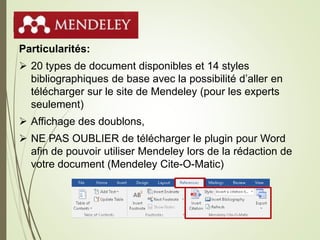 Mendeley
Particularités:
 20 types de document disponibles et 14 styles
bibliographiques de base avec la possibilité d’aller en
télécharger sur le site de Mendeley (pour les experts
seulement)
 Affichage des doublons,
 NE PAS OUBLIER de télécharger le plugin pour Word
afin de pouvoir utiliser Mendeley lors de la rédaction de
votre document (Mendeley Cite-O-Matic)
31
 