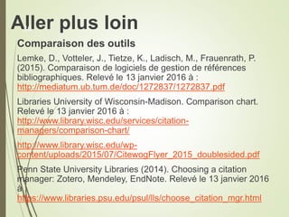 Aller plus loin
Comparaison des outils
Lemke, D., Votteler, J., Tietze, K., Ladisch, M., Frauenrath, P.
(2015). Comparaison de logiciels de gestion de références
bibliographiques. Relevé le 13 janvier 2016 à :
http://mediatum.ub.tum.de/doc/1272837/1272837.pdf
Libraries University of Wisconsin-Madison. Comparison chart.
Relevé le 13 janvier 2016 à :
http://www.library.wisc.edu/services/citation-
managers/comparison-chart/
http://www.library.wisc.edu/wp-
content/uploads/2015/07/CitewogFlyer_2015_doublesided.pdf
Penn State University Libraries (2014). Choosing a citation
manager: Zotero, Mendeley, EndNote. Relevé le 13 janvier 2016
à :
https://www.libraries.psu.edu/psul/lls/choose_citation_mgr.html
36
 