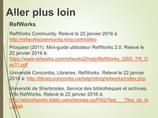 Aller plus loin
RefWorks
RefWorks Community. Relevé le 22 janvier 2016 à
http://refworkscommunity.ning.com/video
Proquest (2011). Mini-guide utilisateur RefWorks 2.0. Relevé le
22 janvier 2016 à:
https://www.refworks.com/refworks2/help/RefWorks_QSG_FR_D
ec11.pdf
Université Concordia, Libraries. RefWorks. Relevé le 22 janvier
2016 à: http://library.concordia.ca/help/citing/refworks/index.php
Université de Sherbrooke, Service des bibliothèques et archives.
Wiki RefWorks. Relevé le 22 janvier 2016 à:
http://wikirefworks.biblio.usherbrooke.ca/FAQ/Test___Titre_de_la
_page
38
 