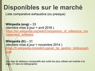 Disponibles sur le marché
Liste comparative exhaustive (ou presque)
Wikipedia (eng) – 33
(dernière mise à jour = avril 2016 )
https://en.wikipedia.org/wiki/Comparison_of_reference_ma
nagement_software
Wikipedia (fr) – 31
(dernière mise à jour = novembre 2014 )
https://fr.wikipedia.org/wiki/Logiciel_de_gestion_bibliograph
ique
Une liste de tableaux comparatifs des outils les plus utilisés est insérée à la
diapo 37 dans la bibliographie
3
 