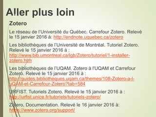 Aller plus loin
Zotero
Le réseau de l’Université du Québec. Carrefour Zotero. Relevé
le 15 janvier 2016 à: http://endnote.uquebec.ca/zotero
Les bibliothèques de l’Université de Montréal. Tutoriel Zotero.
Relevé le 15 janvier 2016 à :
http://www.bib.umontreal.ca/lgb/Zotero/tutoriel/1-installer-
zotero.htm
Les bibliothèques de l’UQAM. Zotero à l'UQAM et Carrefour
Zotero. Relevé le 15 janvier 2016 à :
http://guides.bibliotheques.uqam.ca/themes/108-Zotero-a-l-
uQAM-et-Carrefour-Zotero?tab=584
URFIST. Tutoriels Zotero. Relevé le 15 janvier 2016 à :
http://urfist.unice.fr/tutoriels/tutoriels-zotero/
Zotero, Documentation. Relevé le 16 janvier 2016 à:
https://www.zotero.org/support/
40
 