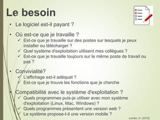 Le besoin
• Le logiciel est-il payant ?
• Où est-ce que je travaille ?
 Est-ce que je travaille sur des postes sur lesquels je peux
installer ou télécharger ?
 Quel système d'exploitation utilisent mes collègues ?
 Est-ce que je travaille toujours sur le même poste de travail ou
pas ?
• Convivialité?
 L'affichage est-il adéquat ?
 Est-ce que je trouve les fonctions que je cherche
• Compatibilité avec le système d'exploitation ?
 Quels programmes puis-je utiliser avec mon système
d'exploitation (Linux, Mac, Windows) ?
 Quels programmes présentent une version web ?
 Le système propose-t-il une version mobile ?
Lemke, D. (2015).
5
 