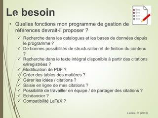 Le besoin
• Quelles fonctions mon programme de gestion de
références devrait-il proposer ?
 Recherche dans les catalogues et les bases de données depuis
le programme ?
 De bonnes possibilités de structuration et de finition du contenu
?
 Recherche dans le texte intégral disponible à partir des citations
enregistrées ?
 Modification de PDF ?
 Créer des tables des matières ?
 Gérer les idées / citations ?
 Saisie en ligne de mes citations ?
 Possibilité de travailler en équipe / de partager des citations ?
 Echéancier ?
 Compatibilité LaTeX ?
Lemke, D. (2015).
6
 