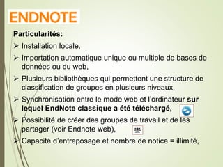 E
Particularités:
 Installation locale,
 Importation automatique unique ou multiple de bases de
données ou du web,
 Plusieurs bibliothèques qui permettent une structure de
classification de groupes en plusieurs niveaux,
 Synchronisation entre le mode web et l’ordinateur sur
lequel EndNote classique a été téléchargé,
 Possibilité de créer des groupes de travail et de les
partager (voir Endnote web),
 Capacité d’entreposage et nombre de notice = illimité,
7
 