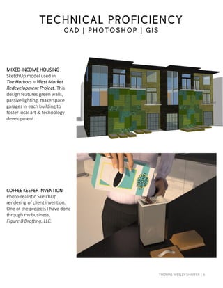 MIXED-INCOME HOUSING
SketchUp model used in
The Harbors – West Market
Redevelopment Project. This
design features green walls,
passive lighting, makerspace
garages in each building to
foster local art & technology
development.
COFFEE KEEPER INVENTION
Photo-realistic SketchUp
rendering of client invention.
One of the projects I have done
through my business,
Figure 8 Drafting, LLC.
TECHNICAL PROFICIENCY
C AD | P HOTOS HOP | G IS
6THOMAS WESLEY SHAFFER |
 