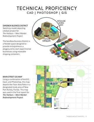 SANDBOX BUSINESS DISTRICT
SketchUp model depicting
catalyst project for
The Harbors – West Market
Redevelopment Project.
The Sandbox Business District is
a flexible space designed to
provide entrepreneurs a
playground to start experimental
businesses using moveable
shipping containers.
MAIN STREET GIS MAP
Using a combination of ArcGIS,
Excel, and Photoshop, this map
depicts the Floor Area Ratio in a
designated study area of New
Port Richey, Florida. This map
was used in the final report for
The Harbors – West Market
Redevelopment Project.
TECHNICAL PROFICIENCY
C AD | P HOTOS HOP | G IS
36-foot wide
Sandbox
space
7-foot wide
walking path
8THOMAS WESLEY SHAFFER |
 
